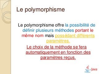 Le polymorphisme

Le polymorphisme offre la possibilité de
  définir plusieurs méthodes portant le
 même nom mais possédant différents
                paramètres.
    Le choix de la méthode se fera
    automatiquement en fonction des
            paramètres reçus.
 