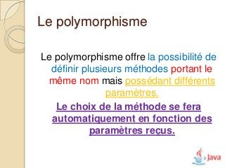 Le polymorphisme

Le polymorphisme offre la possibilité de
  définir plusieurs méthodes portant le
 même nom mais possédant différents
                paramètres.
   Le choix de la méthode se fera
  automatiquement en fonction des
            paramètres reçus.
 