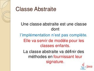 Classe Abstraite

  Une classe abstraite est une classe
                    dont
 l’implémentation n’est pas complète.
    Elle va servir de modèle pour les
             classes enfants.
    La classe abstraite va définir des
       méthodes en fournissant leur
                 signature.
 