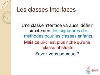 Les classes Interfaces

 Une classe interface va aussi définir
    simplement les signatures des
  méthodes pour les classes enfants.
  Mais celui-ci est plus riche qu’une
           classe abstraite.
       Savez vous pourquoi?
 