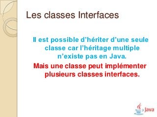 Les classes Interfaces

 Il est possible d’hériter d’une seule
      classe car l’héritage multiple
          n’existe pas en Java.
 Mais une classe peut implémenter
      plusieurs classes interfaces.
 