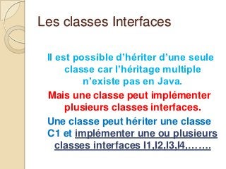 Les classes Interfaces

 Il est possible d’hériter d’une seule
      classe car l’héritage multiple
          n’existe pas en Java.
 Mais une classe peut implémenter
      plusieurs classes interfaces.
 Une classe peut hériter une classe
 C1 et implémenter une ou plusieurs
    classes interfaces I1,I2,I3,I4,…….
 