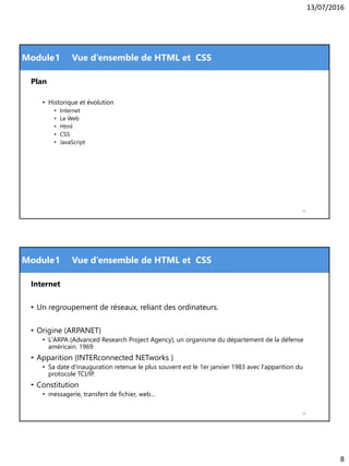 13/07/2016
8
Module
Plan
• Historique et évolution
• Internet
• Le Web
• Html
• CSS
• JavaScript
1 Vue d’ensemble de HTML et CSS
15
Module
Internet
• Un regroupement de réseaux, reliant des ordinateurs.
• Origine (ARPANET)
• L'ARPA (Advanced Research Project Agency), un organisme du département de la défense
américain. 1969
• Apparition (INTERconnected NETworks )
• Sa date d'inauguration retenue le plus souvent est le 1er janvier 1983 avec l'apparition du
protocole TCI/IP.
• Constitution
• messagerie, transfert de fichier, web…
16
1 Vue d’ensemble de HTML et CSS
 