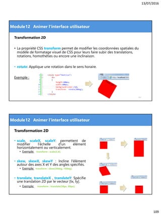 13/07/2016
109
Module
Transformation 2D
• La propriété CSS transform permet de modifier les coordonnées spatiales du
modèle de formatage visuel de CSS pour leurs faire subir des translations,
rotations, homothéties ou encore une inclinaison.
• rotate: Applique une rotation dans le sens horaire.
Exemple :
217
12 Animer l'interface utilisateur
Module
Transformation 2D
• scale, scaleX, scaleY: permettent de
modifier l'échelle d'un élément
horizontalement ou verticalement.
• Exemple: transform : scale(2,4);
• skew, skewX, skewY : Incline l'élément
autour des axes X et Y des angles spécifiés.
• Exemple: transform : skew(30deg,-10deg);
• translate, translateX , translateY: Spécifie
une translation 2D par le vecteur [tx, ty].
• Exemple: transform : translate(50px, 80px);
218
12 Animer l'interface utilisateur
 