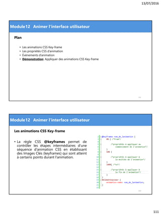 13/07/2016
111
Module
Plan
• Les animations CSS Key-frame
• Les propriétés CSS d’animation
• Évènements d’animation
• Démonstration: Appliquer des animations CSS Key-frame
221
12 Animer l'interface utilisateur
Module
Les animations CSS Key-frame
• La règle CSS @keyframes permet de
contrôler les étapes intermédiaires d'une
séquence d'animation CSS en établissant
des Images Clés (keyframes) qui sont atteint
à certains points durant l'animation.
222
12 Animer l'interface utilisateur
 