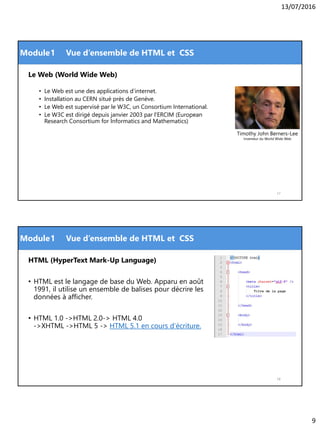 13/07/2016
9
Module
Le Web (World Wide Web)
• Le Web est une des applications d’internet.
• Installation au CERN situé près de Genève.
• Le Web est supervisé par le W3C, un Consortium International.
• Le W3C est dirigé depuis janvier 2003 par l'ERCIM (European
Research Consortium for Informatics and Mathematics)
17
1 Vue d’ensemble de HTML et CSS
Timothy John Berners-Lee
Inventeur du World Wide Web
Module
HTML (HyperText Mark-Up Language)
• HTML est le langage de base du Web. Apparu en août
1991, il utilise un ensemble de balises pour décrire les
données à afficher.
• HTML 1.0 ->HTML 2.0-> HTML 4.0
->XHTML ->HTML 5 -> HTML 5.1 en cours d’écriture.
18
1 Vue d’ensemble de HTML et CSS
 