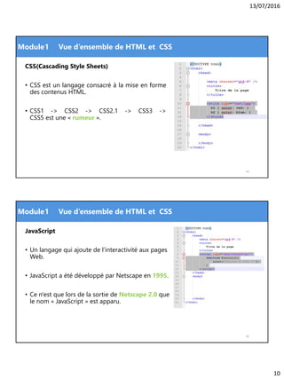 13/07/2016
10
Module
CSS(Cascading Style Sheets)
• CSS est un langage consacré à la mise en forme
des contenus HTML.
• CSS1 -> CSS2 -> CSS2.1 -> CSS3 ->
CSS5 est une « rumeur ».
19
1 Vue d’ensemble de HTML et CSS
Module
JavaScript
• Un langage qui ajoute de l'interactivité aux pages
Web.
• JavaScript a été développé par Netscape en 1995.
• Ce n'est que lors de la sortie de Netscape 2.0 que
le nom « JavaScript » est apparu.
20
1 Vue d’ensemble de HTML et CSS
 