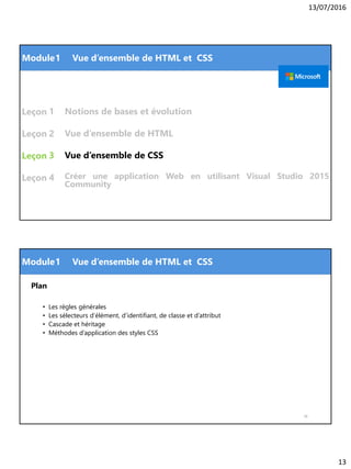 13/07/2016
13
Module
Leçon
Leçon
Leçon
Leçon
Vue d’ensemble de CSS
1
1 Vue d’ensemble de HTML et CSS
2
3
Vue d’ensemble de HTML
Notions de bases et évolution
4 Créer une application Web en utilisant Visual Studio 2015
Community
Module
Plan
• Les règles générales
• Les sélecteurs d’élément, d’identifiant, de classe et d’attribut
• Cascade et héritage
• Méthodes d’application des styles CSS
26
1 Vue d’ensemble de HTML et CSS
 
