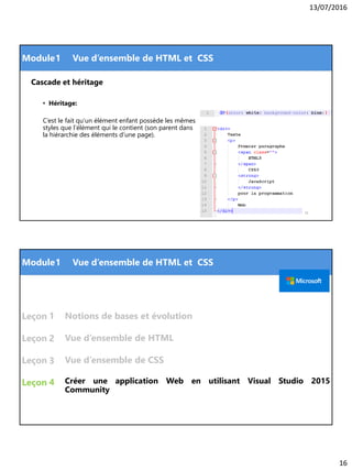 13/07/2016
16
Module
Cascade et héritage
• Héritage:
C’est le fait qu’un élément enfant possède les mêmes
styles que l’élément qui le contient (son parent dans
la hiérarchie des éléments d’une page).
31
1 Vue d’ensemble de HTML et CSS
Module
Leçon
Leçon
Leçon
Leçon Créer une application Web en utilisant Visual Studio 2015
Community
1
1 Vue d’ensemble de HTML et CSS
2
3
Vue d’ensemble de HTML
Vue d’ensemble de CSS
4
Notions de bases et évolution
 