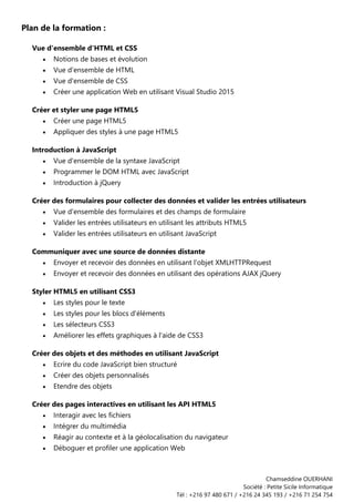Chamseddine OUERHANI
Société : Petite Sicile Informatique
Tél : +216 97 480 671 / +216 24 345 193 / +216 71 254 754
Plan de la formation :
Vue d'ensemble d'HTML et CSS
• Notions de bases et évolution
• Vue d'ensemble de HTML
• Vue d'ensemble de CSS
• Créer une application Web en utilisant Visual Studio 2015
Créer et styler une page HTML5
• Créer une page HTML5
• Appliquer des styles à une page HTML5
Introduction à JavaScript
• Vue d'ensemble de la syntaxe JavaScript
• Programmer le DOM HTML avec JavaScript
• Introduction à jQuery
Créer des formulaires pour collecter des données et valider les entrées utilisateurs
• Vue d'ensemble des formulaires et des champs de formulaire
• Valider les entrées utilisateurs en utilisant les attributs HTML5
• Valider les entrées utilisateurs en utilisant JavaScript
Communiquer avec une source de données distante
• Envoyer et recevoir des données en utilisant l'objet XMLHTTPRequest
• Envoyer et recevoir des données en utilisant des opérations AJAX jQuery
Styler HTML5 en utilisant CSS3
• Les styles pour le texte
• Les styles pour les blocs d'éléments
• Les sélecteurs CSS3
• Améliorer les effets graphiques à l'aide de CSS3
Créer des objets et des méthodes en utilisant JavaScript
• Ecrire du code JavaScript bien structuré
• Créer des objets personnalisés
• Etendre des objets
Créer des pages interactives en utilisant les API HTML5
• Interagir avec les fichiers
• Intégrer du multimédia
• Réagir au contexte et à la géolocalisation du navigateur
• Déboguer et profiler une application Web
 
