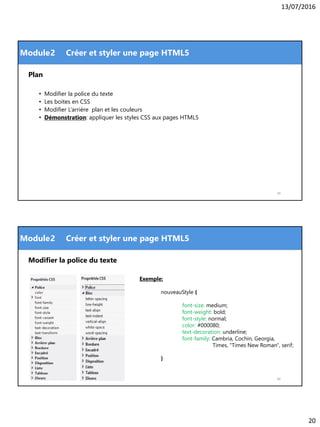 13/07/2016
20
Module
Plan
• Modifier la police du texte
• Les boites en CSS
• Modifier L’arrière plan et les couleurs
• Démonstration: appliquer les styles CSS aux pages HTML5
39
2 Créer et styler une page HTML5
Module
Modifier la police du texte
40
2 Créer et styler une page HTML5
Exemple:
nouveauStyle {
font-size: medium;
font-weight: bold;
font-style: normal;
color: #000080;
text-decoration: underline;
font-family: Cambria, Cochin, Georgia,
Times, "Times New Roman", serif;
}
 