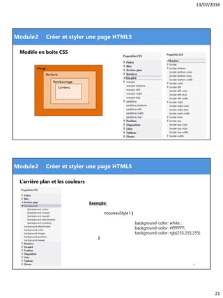 13/07/2016
21
Module
41
2 Créer et styler une page HTML5
Modèle en boite CSS
Module
42
2 Créer et styler une page HTML5
Exemple:
nouveauStyle1 {
background-color: white ;
background-color: #FFFFFF;
background-color: rgb(255,255,255)
}
L’arrière plan et les couleurs
 
