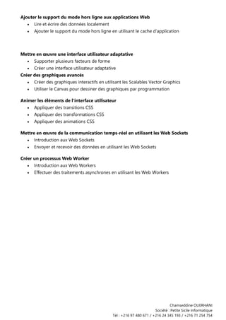 Chamseddine OUERHANI
Société : Petite Sicile Informatique
Tél : +216 97 480 671 / +216 24 345 193 / +216 71 254 754
Ajouter le support du mode hors ligne aux applications Web
• Lire et écrire des données localement
• Ajouter le support du mode hors ligne en utilisant le cache d'application
Mettre en œuvre une interface utilisateur adaptative
• Supporter plusieurs facteurs de forme
• Créer une interface utilisateur adaptative
Créer des graphiques avancés
• Créer des graphiques interactifs en utilisant les Scalables Vector Graphics
• Utiliser le Canvas pour dessiner des graphiques par programmation
Animer les éléments de l'interface utilisateur
• Appliquer des transitions CSS
• Appliquer des transformations CSS
• Appliquer des animations CSS
Mettre en œuvre de la communication temps-réel en utilisant les Web Sockets
• Introduction aux Web Sockets
• Envoyer et recevoir des données en utilisant les Web Sockets
Créer un processus Web Worker
• Introduction aux Web Workers
• Effectuer des traitements asynchrones en utilisant les Web Workers
 