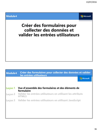 13/07/2016
36
Module
Créer des formulaires pour
collecter des données et
valider les entrées utilisateurs
4
Module
Leçon
Leçon
Leçon
Vue d'ensemble des formulaires et des éléments de
formulaire
1
4 Créer des formulaires pour collecter des données et valider
les entrées utilisateurs
2
3
Valider les entrées utilisateurs en utilisant les attributs
HTML5
Valider les entrées utilisateurs en utilisant JavaScript
 
