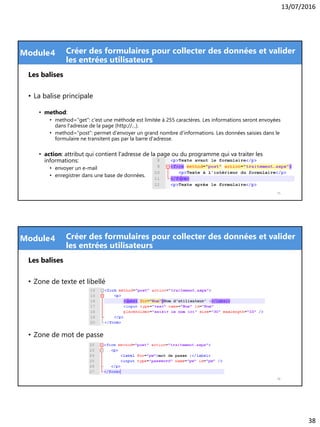 13/07/2016
38
Module
Les balises
• La balise principale
• method:
• method="get": c'est une méthode est limitée à 255 caractères. Les informations seront envoyées
dans l'adresse de la page (http://…).
• method="post": permet d'envoyer un grand nombre d'informations. Les données saisies dans le
formulaire ne transitent pas par la barre d'adresse.
• action: attribut qui contient l'adresse de la page ou du programme qui va traiter les
informations:
• envoyer un e-mail
• enregistrer dans une base de données.
75
4 Créer des formulaires pour collecter des données et valider
les entrées utilisateurs
Module
Les balises
• Zone de texte et libellé
• Zone de mot de passe
76
4 Créer des formulaires pour collecter des données et valider
les entrées utilisateurs
 