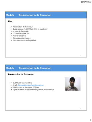 13/07/2016
2
Module
Plan
• Présentation du formateur
• Qu’est-ce que c’est HTML5, CSS3 et JavaScript ?
• Le plan de formation
• La certification MCSD
• Publics concernés
• Connaissances requises
• Liens des ressources logicielles
Présentation de la formation
3
Module
Présentation du formateur
• OUERHANI Chamseddine
• Email: chamseddine.ouerhani@gmail.com
• Développeur et formateur DOTNet
• Expert auditeur en sécurité des systèmes d’information
Présentation de la formation
4
 