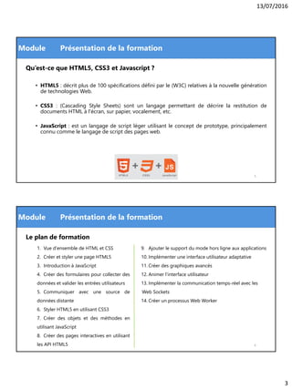 13/07/2016
3
Module
Qu’est-ce que HTML5, CSS3 et Javascript ?
• HTML5 : décrit plus de 100 spécifications défini par le (W3C) relatives à la nouvelle génération
de technologies Web.
• CSS3 : (Cascading Style Sheets) sont un langage permettant de décrire la restitution de
documents HTML à l'écran, sur papier, vocalement, etc.
• JavaScript : est un langage de script léger utilisant le concept de prototype, principalement
connu comme le langage de script des pages web.
Présentation de la formation
5
Module Présentation de la formation
Le plan de formation
1. Vue d'ensemble de HTML et CSS
2. Créer et styler une page HTML5
3. Introduction à JavaScript
4. Créer des formulaires pour collecter des
données et valider les entrées utilisateurs
5. Communiquer avec une source de
données distante
6. Styler HTML5 en utilisant CSS3
7. Créer des objets et des méthodes en
utilisant JavaScript
8. Créer des pages interactives en utilisant
les API HTML5
9. Ajouter le support du mode hors ligne aux applications
10. Implémenter une interface utilisateur adaptative
11. Créer des graphiques avancés
12. Animer l'interface utilisateur
13. Implémenter la communication temps-réel avec les
Web Sockets
14. Créer un processus Web Worker
6
 