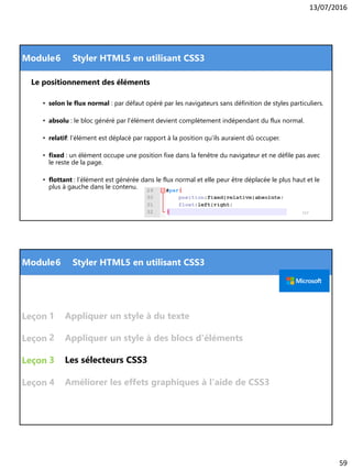 13/07/2016
59
Module
Le positionnement des éléments
• selon le flux normal : par défaut opéré par les navigateurs sans définition de styles particuliers.
• absolu : le bloc généré par l’élément devient complètement indépendant du flux normal.
• relatif: l’élément est déplacé par rapport à la position qu’ils auraient dû occuper.
• fixed : un élément occupe une position fixe dans la fenêtre du navigateur et ne défile pas avec
le reste de la page.
• flottant : l’élément est générée dans le flux normal et elle peur être déplacée le plus haut et le
plus à gauche dans le contenu.
117
6 Styler HTML5 en utilisant CSS3
Module
Leçon
Leçon
Leçon
Leçon
Les sélecteurs CSS3
1
6 Styler HTML5 en utilisant CSS3
2
3
Appliquer un style à des blocs d'éléments
Appliquer un style à du texte
4 Améliorer les effets graphiques à l'aide de CSS3
 