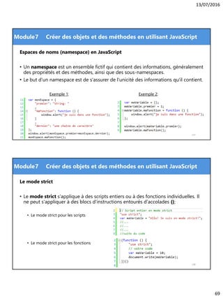 13/07/2016
69
Module
Espaces de noms (namespace) en JavaScript
• Un namespace est un ensemble fictif qui contient des informations, généralement
des propriétés et des méthodes, ainsi que des sous-namespaces.
• Le but d'un namespace est de s'assurer de l'unicité des informations qu'il contient.
Exemple 1: Exemple 2:
137
7 Créer des objets et des méthodes en utilisant JavaScript
Module
Le mode strict
• Le mode strict s'applique à des scripts entiers ou à des fonctions individuelles. Il
ne peut s'appliquer à des blocs d'instructions entourés d'accolades {};
• Le mode strict pour les scripts
• Le mode strict pour les fonctions
138
7 Créer des objets et des méthodes en utilisant JavaScript
 