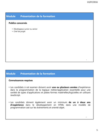 13/07/2016
5
Module
Publics concernés
• Développeur junior ou senior
• Chef de projet
Présentation de la formation
9
Module
Connaissances requises
• Les candidats à cet examen doivent avoir une ou plusieurs années d'expérience
dans la programmation de la logique métier/application essentielle pour une
variété de types d'applications et plates-formes matérielles/logicielles en utilisant
JavaScript.
• Les candidats doivent également avoir un minimum de un à deux ans
d'expérience dans le développement en HTML dans une modèle de
programmation axé sur les événements et orienté objet.
Présentation de la formation
10
 