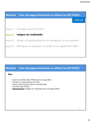 13/07/2016
79
Module
Leçon
Leçon
Leçon
Leçon
Intégrer du multimédia
1
8 Créer des pages interactives en utilisant les API HTML5
2
3
Interagir avec les fichiers
Réagir à la géolocalisation du navigateur et au contexte
4 Déboguer et appliquer un profil à une application Web
Module
Plan
• Ajout du contrôle vidéo HTML5 dans une page Web
• Prendre en charge plusieurs formats
• Utiliser JavaScript pour gérer le contrôle video
• Contrôle audio HTML5
• Démonstration: Intégrer du multimédia dans une page HTML5
158
8 Créer des pages interactives en utilisant les API HTML5
 
