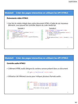 13/07/2016
81
Module
Événements vidéo HTML5
• Une fois le média intégré dans votre document HTML à l'aide de ces nouveaux
éléments, vous pouvez les contrôler depuis du code JavaScript.
161
8 Créer des pages interactives en utilisant les API HTML5
Exemple 2:Exemple 1:
Module
Contrôle audio HTML5
• L'élément HTML audio désigne du contenu sonore présent dans un document.
• Utilisation de l’élément source pour indiquer plusieurs formats audio.
162
8 Créer des pages interactives en utilisant les API HTML5
 