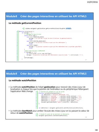 13/07/2016
84
Module
167
8 Créer des pages interactives en utilisant les API HTML5
La méthode getCurrentPosition
Module
La méthode watchPosition
• La méthode watchPosition de l’objet geolocation pour recevoir des mises à jour de
localisation à chaque fois que la position de l’ordinateur ou du périphérique hébergeant
l’application Web change.
• La méthode clearWatch pour arrêter l’écoute des mises à jour en lui passant la valeur de
retour de watchPosition.
168
8 Créer des pages interactives en utilisant les API HTML5
 