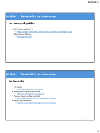 13/07/2016
6
Module
Les ressources logicielles
• IDE: Visual studio 2015
• https://www.visualstudio.com/fr-fr/visual-studio-homepage-vs.aspx
• Bibliothèque: JQuery
• http://jquery.com/
Présentation de la formation
11
Module
Les liens utiles
• Formation
• http://www.microsoft.com/france/vision
• Académie virtuelle de Microsoft
• http://www.microsoftvirtualacademy.com/
• Passage d’examen(Pearson Vue)
• https://www.microsoft.com/fr-fr/learning/exam-70-480.aspx
• Repassage d’examen
• http://www.microsoft.com/learning/en-us/second-shot.aspx
Présentation de la formation
12
 