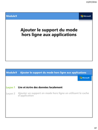 13/07/2016
87
Module
Ajouter le support du mode
hors ligne aux applications
9
Module
Leçon
Leçon
Lire et écrire des données localement1
9 Ajouter le support du mode hors ligne aux applications
2 Ajouter un support en mode hors ligne en utilisant le cache
d'application
 