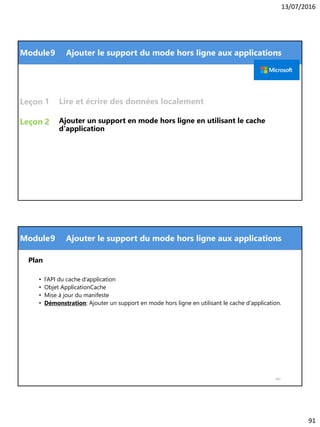 13/07/2016
91
Module
Leçon
Leçon Ajouter un support en mode hors ligne en utilisant le cache
d'application
1
9 Ajouter le support du mode hors ligne aux applications
2
Lire et écrire des données localement
Module
Plan
• l’API du cache d’application
• Objet ApplicationCache
• Mise à jour du manifeste
• Démonstration: Ajouter un support en mode hors ligne en utilisant le cache d'application.
182
9 Ajouter le support du mode hors ligne aux applications
 