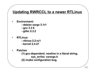 Updating RWRCCL to a newer RTLinux
•

Environment:
- debian sarge 3.1r1
- gcc 3.3 6
- glibc 2.3.2

•

RTLinux:
- rtlinux-3.2-rc1
- kernel 2.4.27

•

Patches
(1) gcc-dependent: newline in a literal string,
sys_errlist, varargs.h
(2) imake configuration bug.
127

 