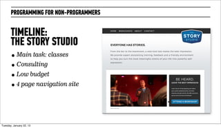PROGRAMMING FOR NON-PROGRAMMERS


       TIMELINE:
       THE STORY STUDIO
       • Main task: classes
       • Consulting
       • Low budget
       • 4 page navigation site




Wednesday, February 20, 13
 