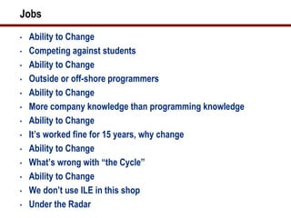Jobs
•   Ability to Change
•   Competing against students
•   Ability to Change
•   Outside or off-shore programmers
•   Ability to Change
•   More company knowledge than programming knowledge
•   Ability to Change
•   It’s worked fine for 15 years, why change
•   Ability to Change
•   What’s wrong with “the Cycle”
•   Ability to Change
•   We don’t use ILE in this shop
•   Under the Radar
 