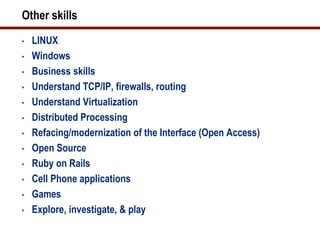 Other skills
•   LINUX
•   Windows
•   Business skills
•   Understand TCP/IP, firewalls, routing
•   Understand Virtualization
•   Distributed Processing
•   Refacing/modernization of the Interface (Open Access)
•   Open Source
•   Ruby on Rails
•   Cell Phone applications
•   Games
•   Explore, investigate, & play
 