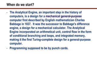 When do we start?
•   The Analytical Engine, an important step in the history of
    computers, is a design for a mechanical general-purpose
    computer first described by English mathematician Charles
    Babbage in 1837. It was the successor to Babbage's difference
    engine, a design for a mechanical calculator. The Analytical
    Engine incorporated an arithmetical unit, control flow in the form
    of conditional branching and loops, and integrated memory,
    making it the first Turing-complete design for a general-purpose
    computer.
•   Programming supposed to be by punch cards.
 