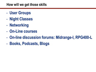 How will we get those skills

•   User Groups
•   Night Classes
•   Networking
•   On-Line courses
•   On-line discussion forums: Midrange-l, RPG400-L
•   Books, Podcasts, Blogs
 