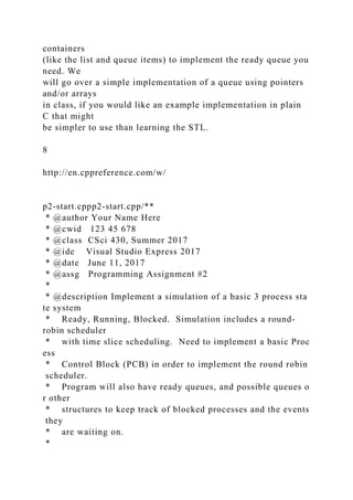 containers
(like the list and queue items) to implement the ready queue you
need. We
will go over a simple implementation of a queue using pointers
and/or arrays
in class, if you would like an example implementation in plain
C that might
be simpler to use than learning the STL.
8
http://en.cppreference.com/w/
p2-start.cppp2-start.cpp/**
* @author Your Name Here
* @cwid 123 45 678
* @class CSci 430, Summer 2017
* @ide Visual Studio Express 2017
* @date June 11, 2017
* @assg Programming Assignment #2
*
* @description Implement a simulation of a basic 3 process sta
te system
* Ready, Running, Blocked. Simulation includes a round-
robin scheduler
* with time slice scheduling. Need to implement a basic Proc
ess
* Control Block (PCB) in order to implement the round robin
scheduler.
* Program will also have ready queues, and possible queues o
r other
* structures to keep track of blocked processes and the events
they
* are waiting on.
*
 