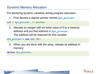 Dynamic Memory Allocation
For declaring dynamic variables during program execution.
1. First declare a regular pointer named dyn_pointer:
int * dyn_pointer; // pointer

2. Allocate an integer with an initial value of 5 to a memory
address and put that address in dyn_pointer.
The address will be reserved for this variable.
dyn_pointer = new int (5);

3. When you are done with the array, release its address in
memory:
delete dyn_pointer;

P. Merat April 03 2013

 