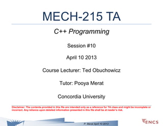 MECH-215 TA
C++ Programming
Session #10
April 10 2013
Course Lecturer: Ted Obuchowicz
Tutor: Pooya Merat
Concordia University
Disclaimer: The contents provided in this file are intended only as a reference for TA class and might be incomplete or
incorrect. Any reliance upon detailed information presented in this file shall be at reader’s risk.

P. Merat April 10 2013

 