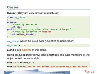 Classes
Syntax: (They are very similar to structures)
class my_class
{
private:
// Usually variables
int var;
public: // Everything after this line will be public
// Usually functions >> methods
int method_1(void);
};

my_class would be like a data type after its declaration:
my_class a , b;

a and b are objects of this class.
Using dot (.) operator (only) public methods and data members of the
object would be accessible:
cout << a.method_1();
cout << a.var;//var is not accessible outside my_class methods
P. Merat April 10 2013

 