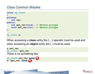 Class Common Mistake
class my_class
{
private:
int var;
public:
int get_var(void); // Method protype
void set_var(int); // Method protype
};
...
my_class a;
...

When accessing a class entity the (::) operator must be used and
when accessing an object entity dot (.) must be used.
a.set_var
my_class::get_var

There is no something like:
my_class.set_var
a::get_var

P. Merat April 10 2013

 