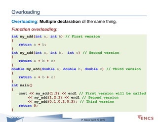 Overloading
Overloading: Multiple declaration of the same thing.
Function overloading:
int my_add(int a, int b) // First version
{
return a + b;
}
int my_add(int a, int b, int c) // Second version
{
return a + b + c;
}
double my_add(double a, double b, double c) // Third version
{
return a + b + c;
}
int main()
{
cout << my_add(1,2) << endl // First version will be called
<< my_add(1,2,3) << endl // Second version
<< my_add(0.1,0.2,0.3); // Third version
return 0;
}
P. Merat April 10 2013

 