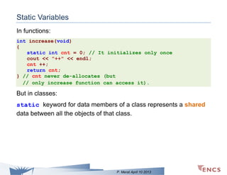 Static Variables
In functions:
int increase(void)
{
static int cnt = 0; // It initializes only once
cout << "++" << endl;
cnt ++;
return cnt;
} // cnt never de-allocates (but
// only increase function can access it).

But in classes:
static keyword for data members of a class represents a shared
data between all the objects of that class.

P. Merat April 10 2013

 