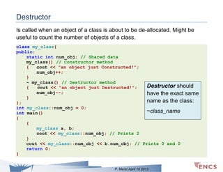 Destructor
Is called when an object of a class is about to be de-allocated. Might be
useful to count the number of objects of a class.
class my_class{
public:
static int num_obj; // Shared data
my_class() // Constructor method
{
cout << "an object just Constructed!";
num_obj++;
}
~ my_class() // Destructor method
Destructor should
{
cout << "an object just Destructed!";
num_obj--;
have the exact same
}
name as the class:
};
int my_class::num_obj = 0;
~class_name
int main()
{
{
my_class a, b;
cout << my_class::num_obj; // Prints 2
}
cout << my_class::num_obj << b.num_obj; // Prints 0 and 0
return 0;
}

P. Merat April 10 2013

 