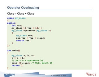 Operator Overloading
Class = Class + Class
class my_class
{
public:
int var;
my_class(){ var = 10; }
my_class operator+(my_class x)
{
my_class res;
res.var = var + x.var;
return res;
}
};
int main()
{
my_class a, b, c;
c = a + b;
// or c = a.operator+(b);
cout << c.var; // Will print 20
return 0;
}

P. Merat April 10 2013

 