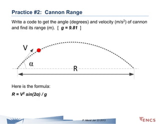 Practice #2: Cannon Range
Write a code to get the angle (degrees) and velocity (m/s2) of cannon
and find its range (m). [ g = 9.81 ]

V
α

R

Here is the formula:
R = V2 sin(2α) / g

P. Merat Jan 23 2013

 