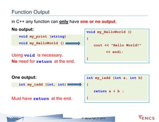 Function Output
in C++ any function can only have one or no output.
No output:
void my_print (string)

void my_HelloWorld ()
{

void my_HelloWorld ()

cout << "Hello World!"
<< endl;

Using void is necessary.
No need for return at the end.

}

One output:

int my_iadd (int a, int b)

int my_iadd (int, int)

{
return a + b ;

Must have return at the end.

}

P. Merat Feb 27 2013

 