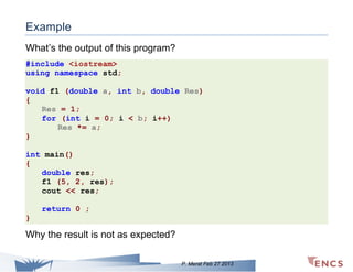 Example
What’s the output of this program?
#include <iostream>
using namespace std;
void f1 (double a, int b, double Res)
{
Res = 1;
for (int i = 0; i < b; i++)
Res *= a;
}
int main()
{
double res;
f1 (5, 2, res);
cout << res;
return 0 ;
}

Why the result is not as expected?
P. Merat Feb 27 2013

 