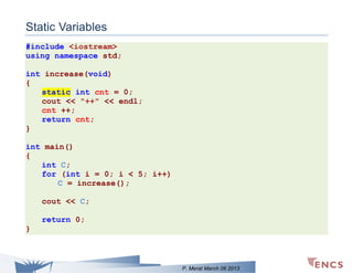 Static Variables
#include <iostream>
using namespace std;
int increase(void)
{
static int cnt = 0;
cout << "++" << endl;
cnt ++;
return cnt;
}
int main()
{
int C;
for (int i = 0; i < 5; i++)
C = increase();
cout << C;
return 0;
}

P. Merat March 06 2013

 