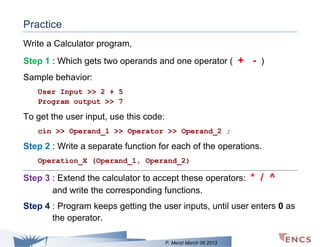 Practice
Write a Calculator program,
Step 1 : Which gets two operands and one operator ( + - )
Sample behavior:
User Input >> 2 + 5
Program output >> 7

To get the user input, use this code:
cin >> Operand_1 >> Operator >> Operand_2 ;

Step 2 : Write a separate function for each of the operations.
Operation_X (Operand_1, Operand_2)

Step 3 : Extend the calculator to accept these operators: * / ^
and write the corresponding functions.
Step 4 : Program keeps getting the user inputs, until user enters 0 as
the operator.
P. Merat March 06 2013

 